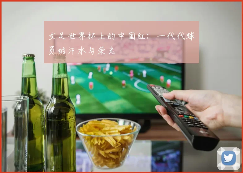 女足世界杯上的中国红:一代代球员的汗水与荣光
