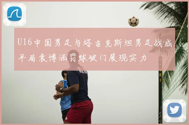 U16中国男足与塔吉克斯坦男足战成平局袁博涵罚球破门展现实力