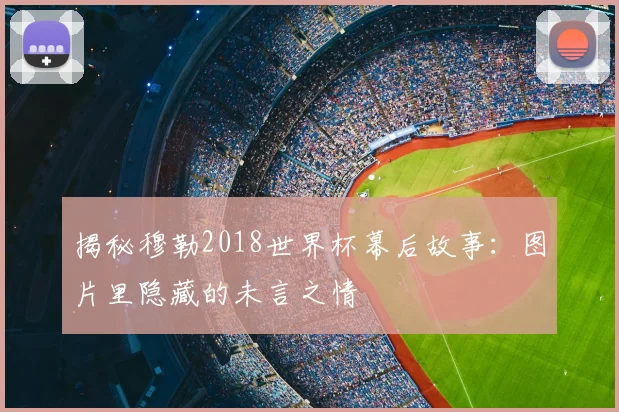 揭秘穆勒2018世界杯幕后故事:图片里隐藏的未言之情