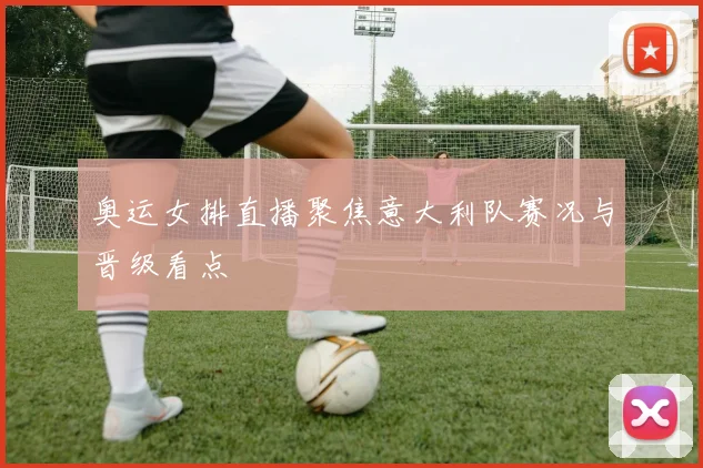 奥运女排直播聚焦意大利队赛况与晋级看点