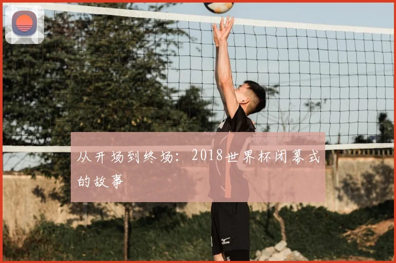 从开场到终场:2018世界杯闭幕式的故事