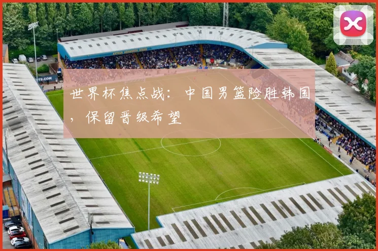 世界杯焦点战：中国男篮险胜韩国，保留晋级希望