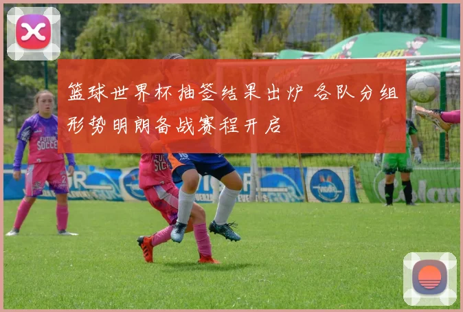 篮球世界杯抽签结果出炉 各队分组形势明朗备战赛程开启