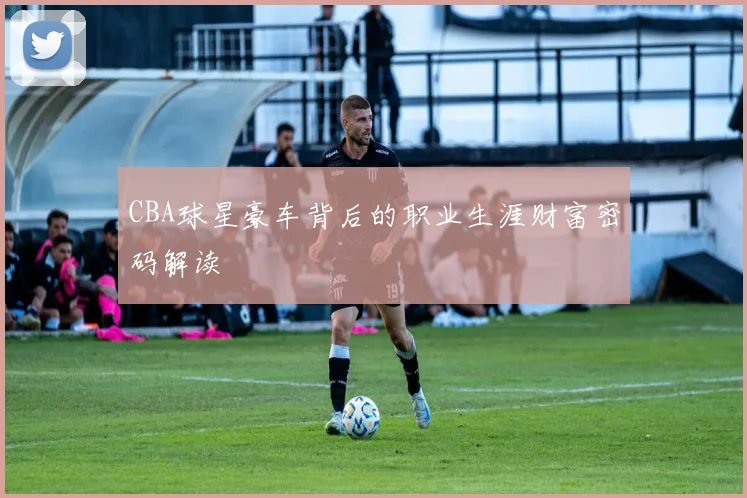 CBA球星豪车背后的职业生涯财富密码解读