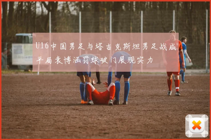 U16中国男足与塔吉克斯坦男足战成平局袁博涵罚球破门展现实力