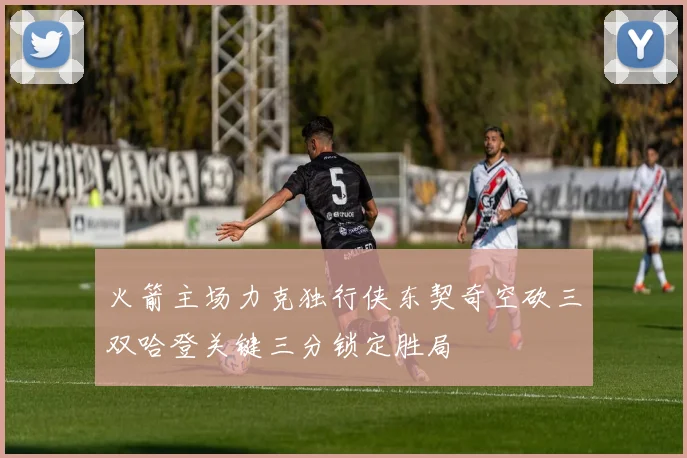 火箭主场力克独行侠东契奇空砍三双哈登关键三分锁定胜局