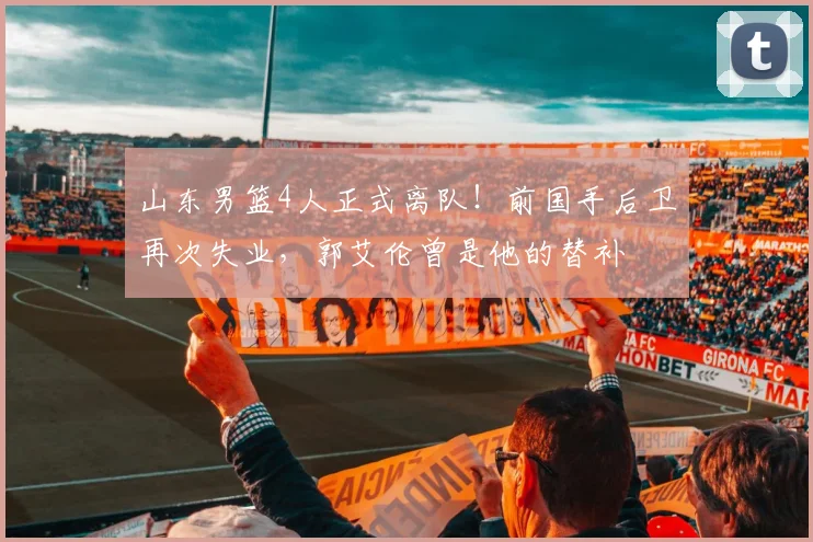山东男篮4人正式离队!前国手后卫再次失业,郭艾伦曾是他的替补