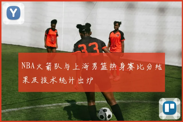 NBA火箭队与上海男篮热身赛比分结果及技术统计出炉