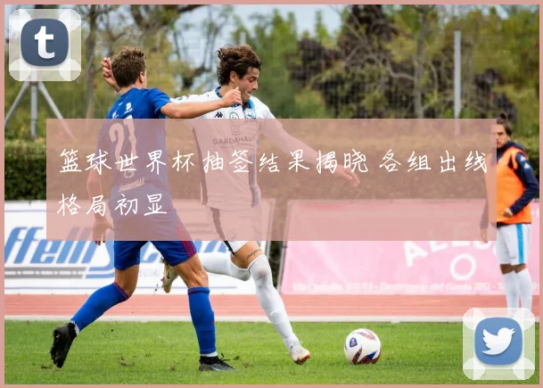 篮球世界杯抽签结果揭晓 各组出线格局初显