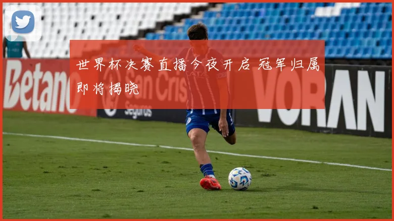 世界杯决赛直播今夜开启 冠军归属即将揭晓