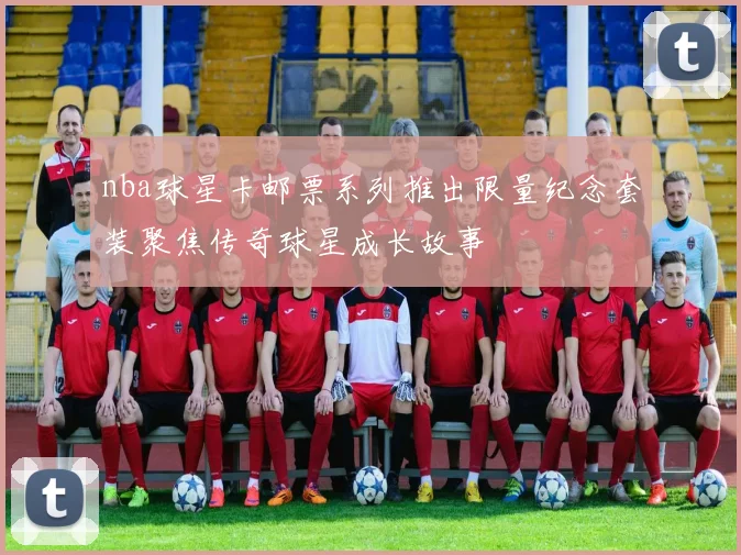 nba球星卡邮票系列推出限量纪念套装聚焦传奇球星成长故事