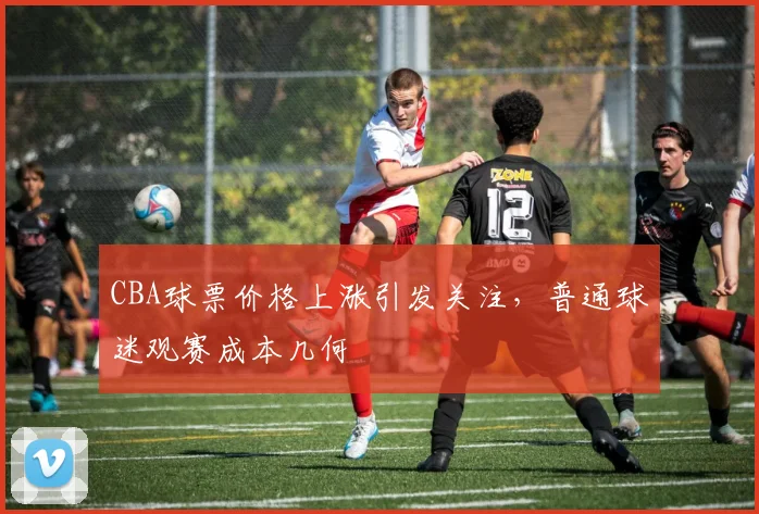 CBA球票价格上涨引发关注,普通球迷观赛成本几何