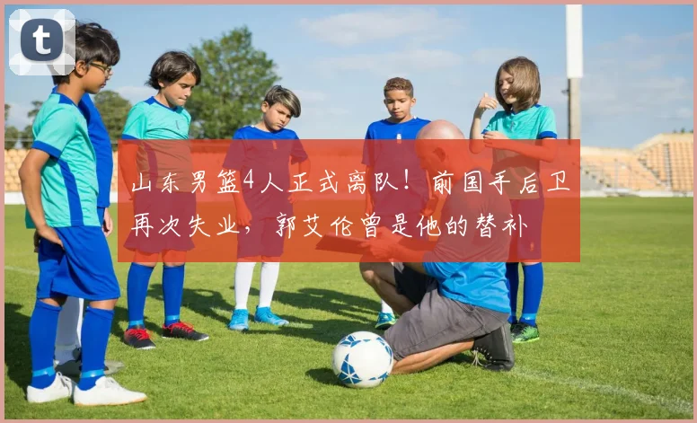 山东男篮4人正式离队!前国手后卫再次失业,郭艾伦曾是他的替补