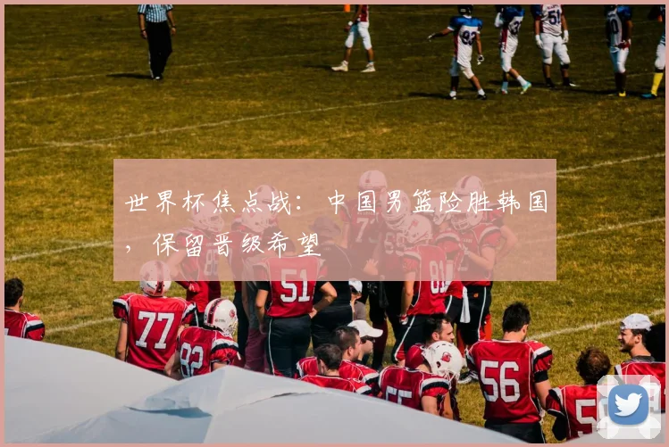 世界杯焦点战:中国男篮险胜韩国,保留晋级希望