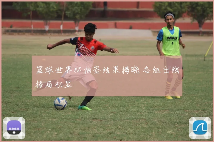篮球世界杯抽签结果揭晓 各组出线格局初显