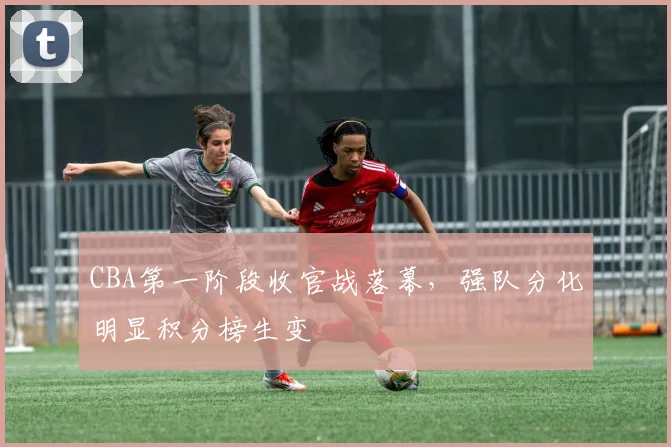 CBA第一阶段收官战落幕,强队分化明显积分榜生变