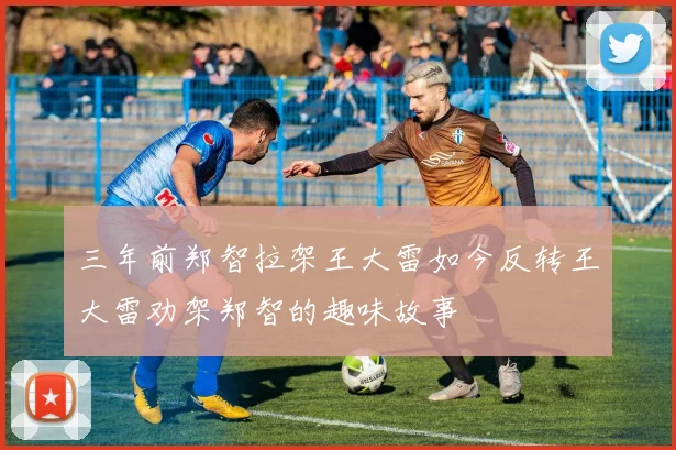 三年前郑智拉架王大雷如今反转王大雷劝架郑智的趣味故事