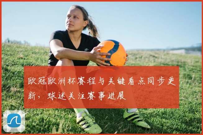 欧冠欧洲杯赛程与关键看点同步更新，球迷关注赛事进展