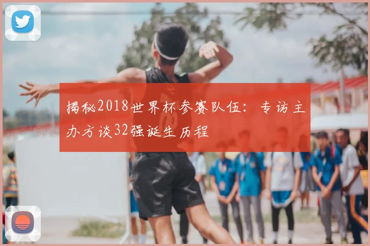 揭秘2018世界杯参赛队伍：专访主办方谈32强诞生历程