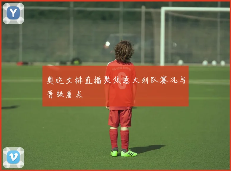 奥运女排直播聚焦意大利队赛况与晋级看点