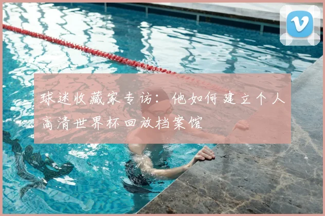 球迷收藏家专访：他如何建立个人高清世界杯回放档案馆