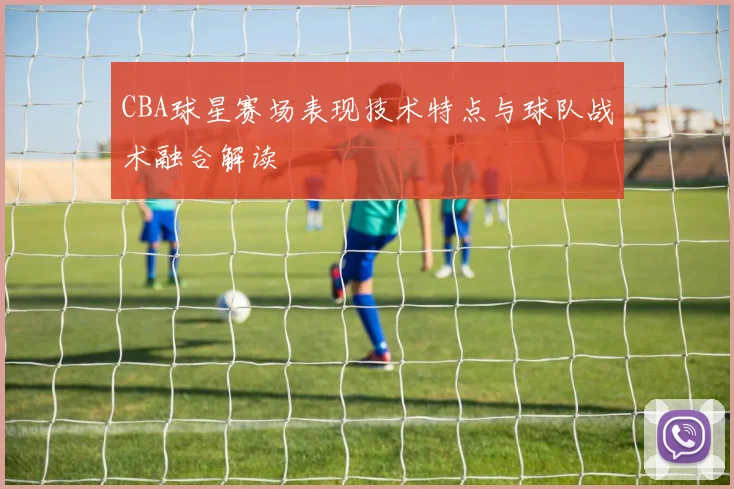 CBA球星赛场表现技术特点与球队战术融合解读