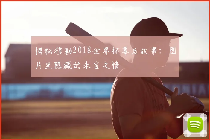 揭秘穆勒2018世界杯幕后故事:图片里隐藏的未言之情