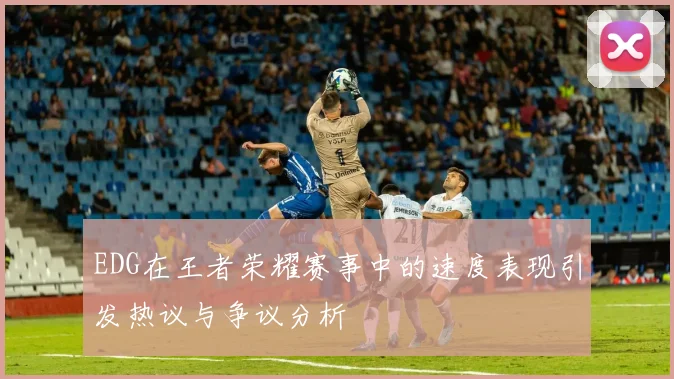 EDG在王者荣耀赛事中的速度表现引发热议与争议分析