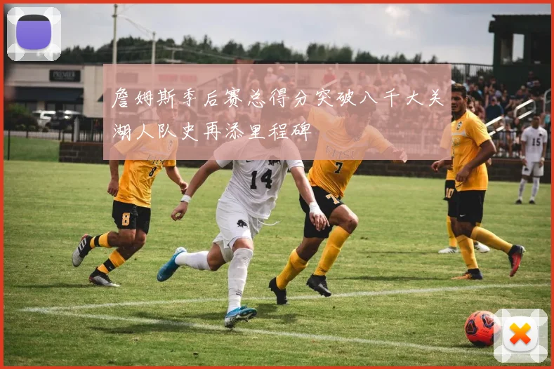 詹姆斯季后赛总得分突破八千大关湖人队史再添里程碑