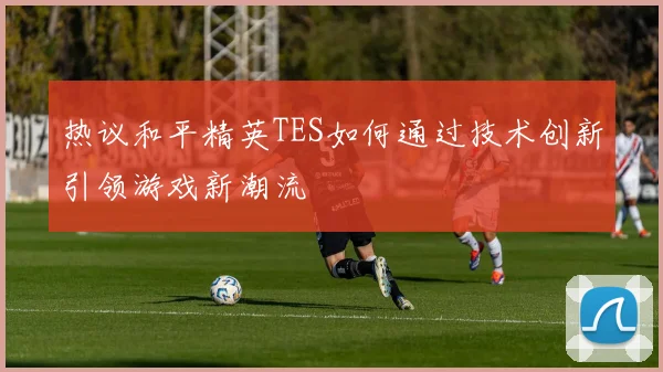 热议和平精英TES如何通过技术创新引领游戏新潮流