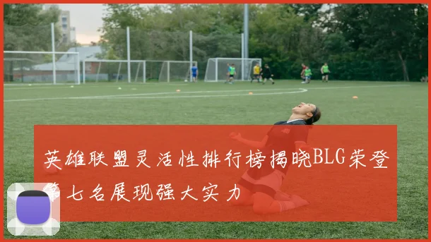 英雄联盟灵活性排行榜揭晓BLG荣登第七名展现强大实力