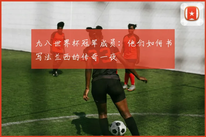 九八世界杯冠军成员:他们如何书写法兰西的传奇一夜