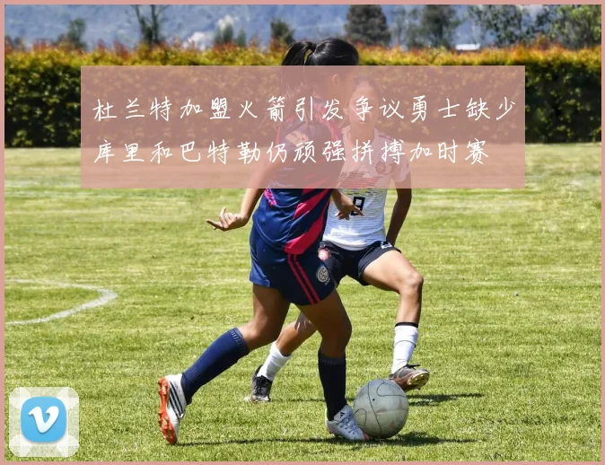 杜兰特加盟火箭引发争议勇士缺少库里和巴特勒仍顽强拼搏加时赛