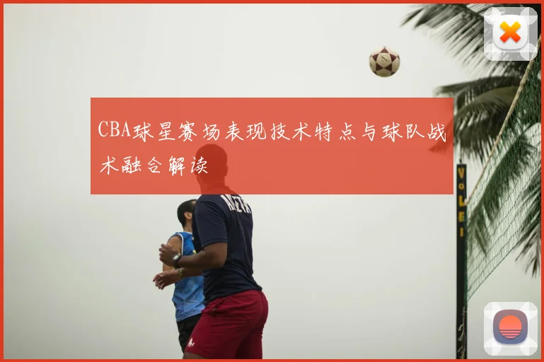 CBA球星赛场表现技术特点与球队战术融合解读