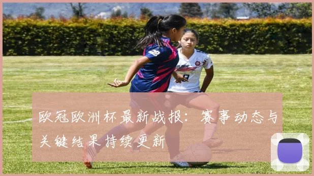 欧冠欧洲杯最新战报:赛事动态与关键结果持续更新