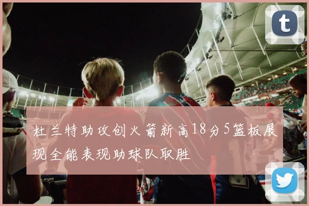 杜兰特助攻创火箭新高18分5篮板展现全能表现助球队取胜