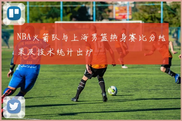 NBA火箭队与上海男篮热身赛比分结果及技术统计出炉