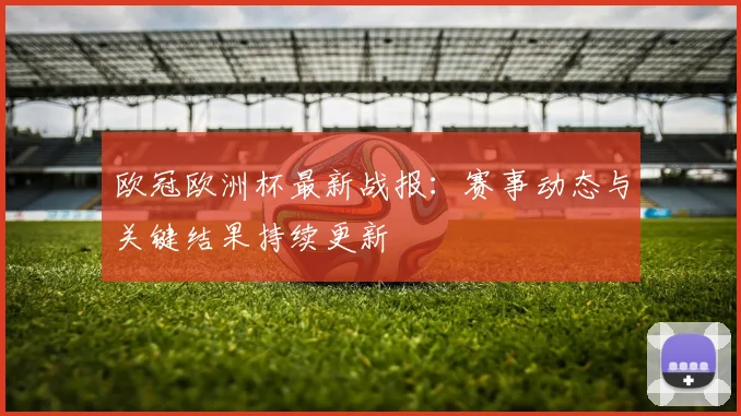欧冠欧洲杯最新战报：赛事动态与关键结果持续更新