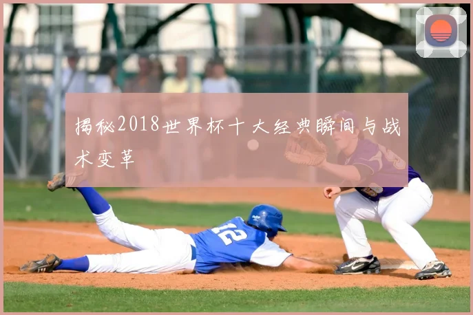 揭秘2018世界杯十大经典瞬间与战术变革