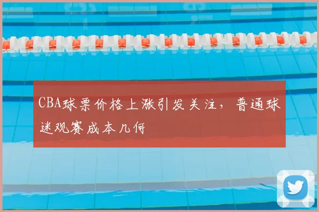 CBA球票价格上涨引发关注,普通球迷观赛成本几何