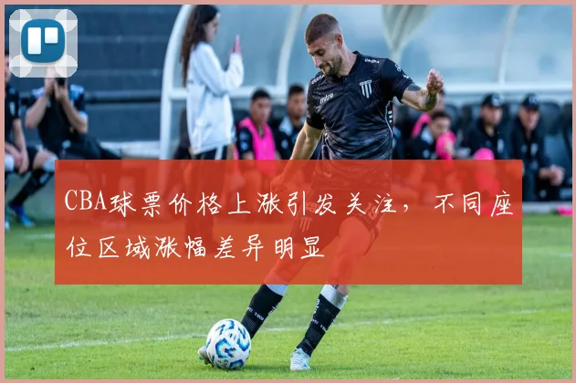 CBA球票价格上涨引发关注,不同座位区域涨幅差异明显
