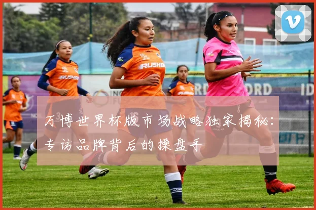 万博世界杯版市场战略独家揭秘：专访品牌背后的操盘手