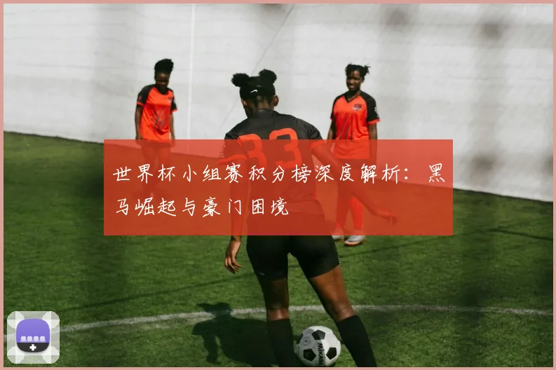 世界杯小组赛积分榜深度解析：黑马崛起与豪门困境