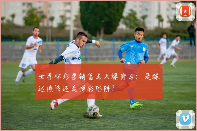世界杯彩票销售点火爆背后：是球迷热情还是博彩陷阱？