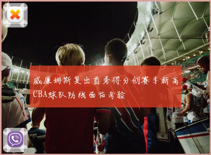 威廉姆斯复出首秀得分创赛季新高CBA球队防线面临考验