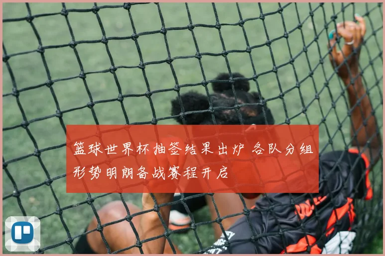篮球世界杯抽签结果出炉 各队分组形势明朗备战赛程开启