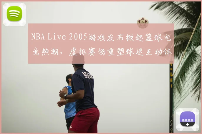 NBA Live 2005游戏发布掀起篮球电竞热潮，虚拟赛场重塑球迷互动体验