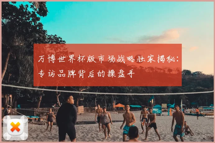 万博世界杯版市场战略独家揭秘:专访品牌背后的操盘手